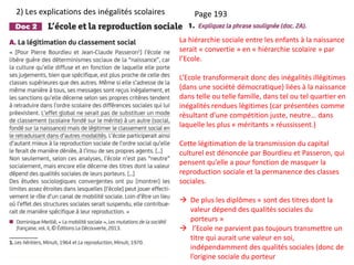 Page 193
La hiérarchie sociale entre les enfants à la naissance
serait « convertie » en « hiérarchie scolaire » par
l’Ecole.
L’Ecole transformerait donc des inégalités illégitimes
(dans une société démocratique) liées à la naissance
dans telle ou telle famille, dans tel ou tel quartier en
inégalités rendues légitimes (car présentées comme
résultant d’une compétition juste, neutre… dans
laquelle les plus « méritants » réussissent.)
Cette légitimation de la transmission du capital
culturel est dénoncée par Bourdieu et Passeron, qui
pensent qu’elle a pour fonction de masquer la
reproduction sociale et la permanence des classes
sociales.
 De plus les diplômes « sont des titres dont la
valeur dépend des qualités sociales du
porteurs »
 l’Ecole ne parvient pas toujours transmettre un
titre qui aurait une valeur en soi,
indépendamment des qualités sociales (donc de
l’origine sociale du porteur
2) Les explications des inégalités scolaires
 
