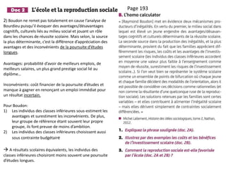 Page 193
2) Boudon ne remet pas totalement en cause l’analyse de
Bourdieu puisqu’il évoquer des avantages/désavantages
cognitifs, culturels liés au milieu social et jouant un rôle
dans les chances de réussite scolaire. Mais selon, la source
la plus déterminante, c’est la différence d’appréciation des
avantages et des inconvénients de la poursuite d’études
longues.
Avantages: probabilité d’avoir de meilleurs emplois, de
meilleurs salaires, un plus grand prestige social lié au
diplôme…
Inconvénients: coût financier de la poursuite d’études et
manque à gagner en renonçant un emploi immédiat pour
un résultat incertain.
Pour Boudon:
1) Les individus des classes inférieures sous-estiment les
avantages et surestiment les inconvénients. De plus,
leur groupe de référence étant souvent leur propre
groupe, ils font preuve de moins d’ambition.
2) Les individus des classes inférieures choisissent aussi
sous contrainte budgétaire
 A résultats scolaires équivalents, les individus des
classes inférieures choisiront moins souvent une poursuite
d’études longues.
 