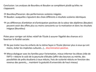 Conclusion: Les analyses de Bourdieu et Boudon se complètent plutôt qu’elles ne
s’opposent:
 Bourdieu/Passeron: des performances scolaires inégales
 Boudon: auxquelles s’ajoutent des choix différents à résultats scolaires identiques
 Les différences d’ambition et d’anticipation positives de la valeur des diplômes (Boudon)
peuvent avoir des effets plus ou moins conscients sur la motivation et donc les résultats
inégaux (Bourdieu)
Pistes pour corriger cet échec relatif de l’Ecole à assurer l’égalité des chances et à
favoriser la fluidité sociale:
 Ne pas traiter tous les enfants de la même façon à l’Ecole (donner plus à ceux qui ont
moins, éviter les implicites culturels…)… discrimination positive.
 Mieux dialoguer avec les familles pour l’orientation, mieux informer les élèves (rôle de
l’AP?) + réduire le coût de la poursuite d’études (offrir des bourses au mérite, des
possibilités de prêts étudiants à taux réduits, frais de scolarité réduits en fonction des
revenus des parents,… maintenir la gratuité d’universités de haut niveau)
 