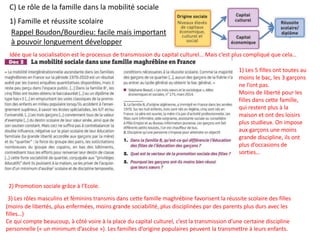 C) Le rôle de la famille dans la mobilité sociale
1) Famille et réussite scolaire
Rappel Boudon/Bourdieu: facile mais important
à pouvoir longuement développer
Idée que la socialisation est le processus de transmission du capital culturel… Mais c’est plus compliqué que cela…
2) Promotion sociale grâce à l’Ecole.
3) Les rôles masculins et féminins transmis dans cette famille maghrébine favorisent la réussite scolaire des filles
(moins de libertés, plus enfermées, moins grande sociabilité, plus disciplinées par des parents plus durs avec les
filles…)
Ce qui compte beaucoup, à côté voire à la place du capital culturel, c’est la transmission d’une certaine discipline
personnelle (« un minimum d’ascèse »). Les familles d’origine populaires peuvent la transmettre à leurs enfants.
1) Les 5 filles ont toutes au
moins le bac, les 3 garçons
ne l’ont pas.
Moins de liberté pour les
filles dans cette famille,
qui restent plus à la
maison et ont des loisirs
plus studieux. On impose
aux garçons une moins
grande discipline, ils ont
plus d’occasions de
sorties…
 