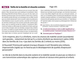 1) En moyenne, plus il y a d’enfants, moins les chances de mobilité sociale (ascendante)
sont grandes… notamment du fait qu’il y a moins d’enfants qui deviennent cadres (14%)
dans les familles de 3 ou + que dans les familles de 2 enfants ou moins (25%).
2) Pauvreté? Promiscuité spatiale (manque d’espace à soi)? Discipline plus militaire,
impersonnelle (rigide) qui ne favorise pas le développement de qualités d’expression
personnelle?
Page 195
Le rôle de la famille dans la réussite scolaire et la mobilité sociale ne peut pas se réduire à
une transmission automatique des capitaux culturels et sociaux entre parents et enfants
 