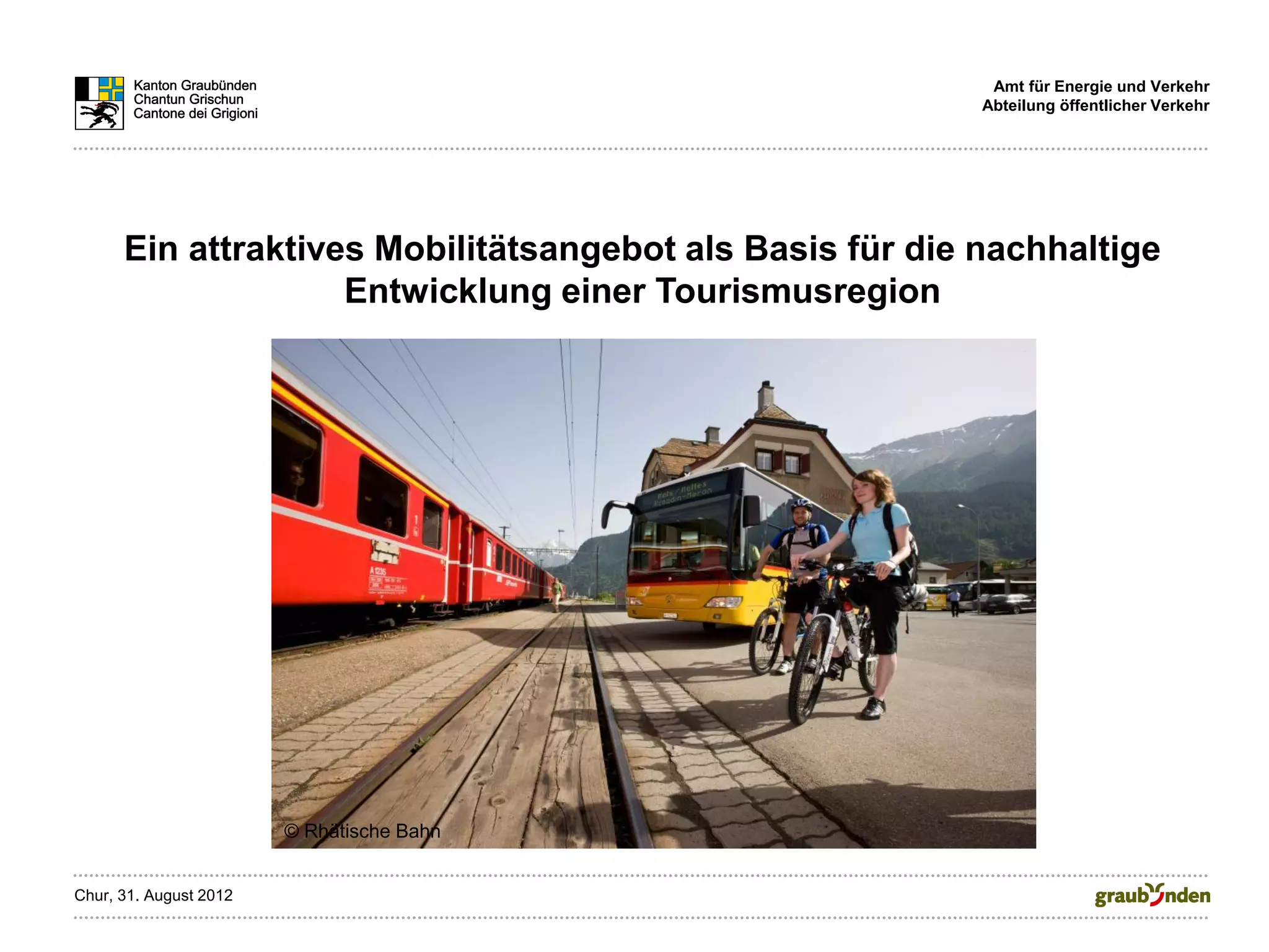 Amt für Energie und Verkehr
                                                          Abteilung öffentlicher Verkehr




      Ein attraktives Mobilitätsangebot als Basis für die nachhaltige
                    Entwicklung einer Tourismusregion




                        © Rhätische Bahn


Chur, 31. August 2012
 
