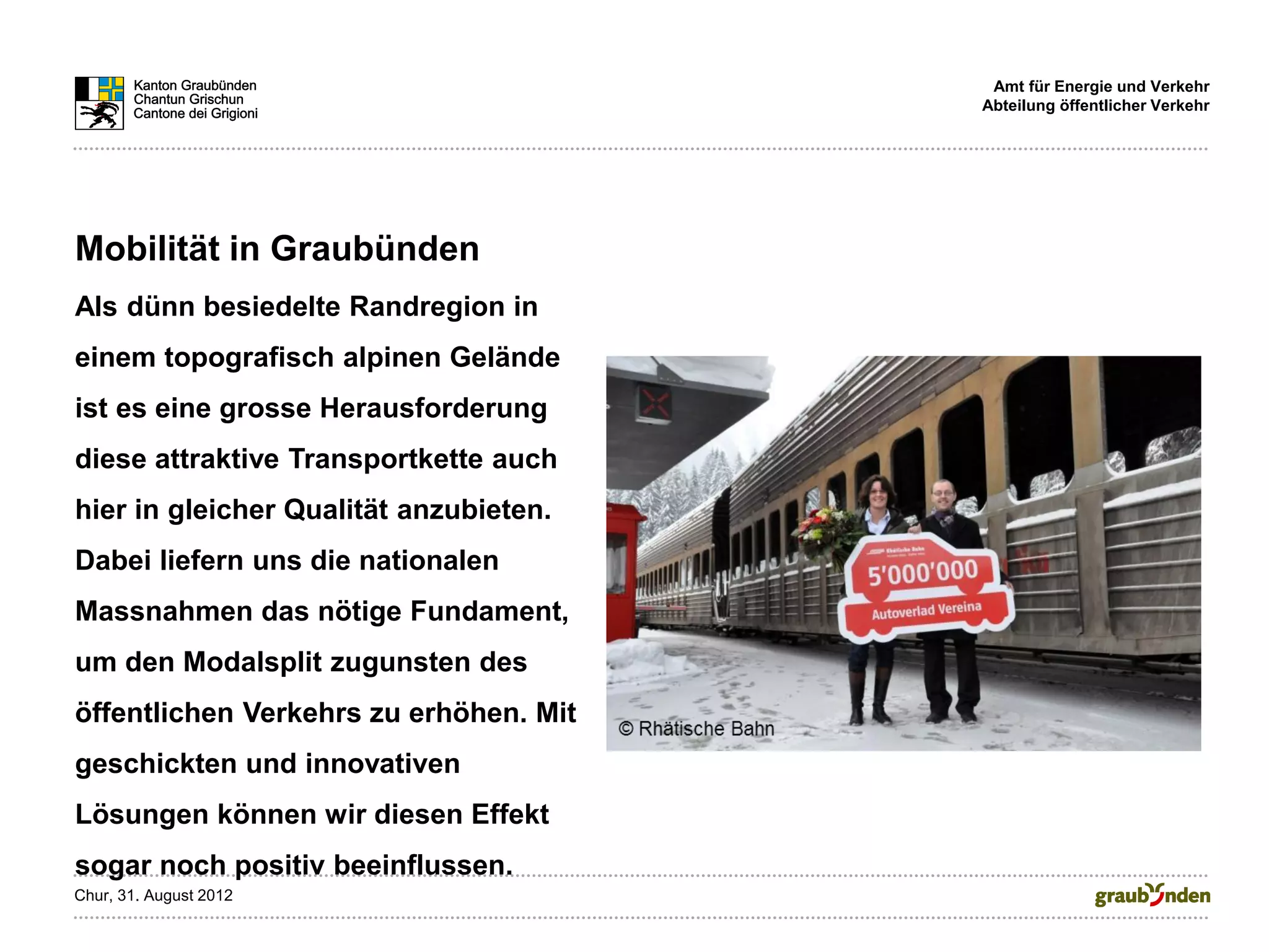 Amt für Energie und Verkehr
                                        Abteilung öffentlicher Verkehr




Mobilität in Graubünden
Als dünn besiedelte Randregion in
einem topografisch alpinen Gelände
ist es eine grosse Herausforderung
diese attraktive Transportkette auch
hier in gleicher Qualität anzubieten.
Dabei liefern uns die nationalen
Massnahmen das nötige Fundament,
um den Modalsplit zugunsten des
öffentlichen Verkehrs zu erhöhen. Mit
geschickten und innovativen
Lösungen können wir diesen Effekt
sogar noch positiv beeinflussen.
Chur, 31. August 2012
 