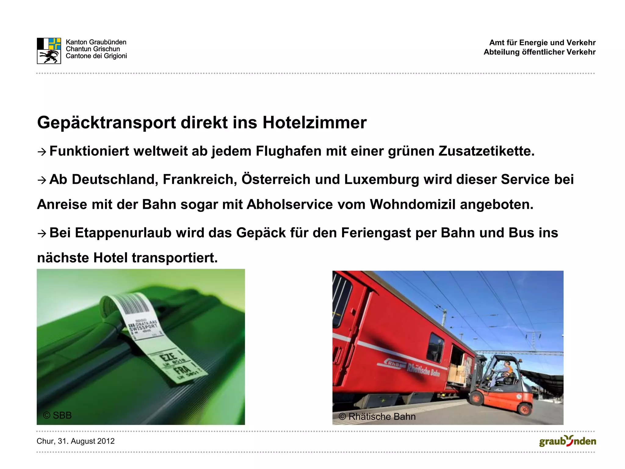 Amt für Energie und Verkehr
                                                                            Abteilung öffentlicher Verkehr




Gepäcktransport direkt ins Hotelzimmer
 Funktioniert          weltweit ab jedem Flughafen mit einer grünen Zusatzetikette.

 Ab     Deutschland, Frankreich, Österreich und Luxemburg wird dieser Service bei
Anreise mit der Bahn sogar mit Abholservice vom Wohndomizil angeboten.

 Bei     Etappenurlaub wird das Gepäck für den Feriengast per Bahn und Bus ins
nächste Hotel transportiert.




 © SBB                                                © Rhätische Bahn

Chur, 31. August 2012
 