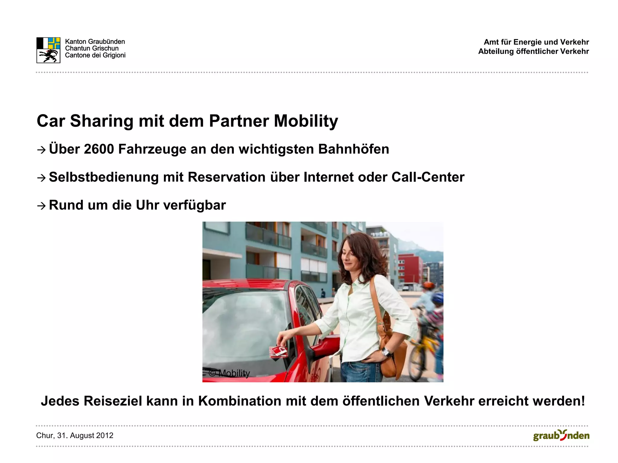 Amt für Energie und Verkehr
                                                                         Abteilung öffentlicher Verkehr




Car Sharing mit dem Partner Mobility
 Über      2600 Fahrzeuge an den wichtigsten Bahnhöfen

 Selbstbedienung       mit Reservation über Internet oder Call-Center

 Rund       um die Uhr verfügbar




                              © Mobility


 Jedes Reiseziel kann in Kombination mit dem öffentlichen Verkehr erreicht werden!

Chur, 31. August 2012
 