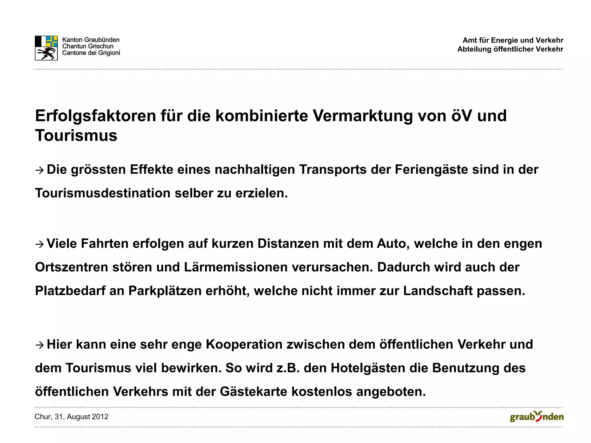 Amt für Energie und Verkehr
                                                                       Abteilung öffentlicher Verkehr




Erfolgsfaktoren für die kombinierte Vermarktung von öV und
Tourismus
 Die     grössten Effekte eines nachhaltigen Transports der Feriengäste sind in der
Tourismusdestination selber zu erzielen.


 Viele      Fahrten erfolgen auf kurzen Distanzen mit dem Auto, welche in den engen
Ortszentren stören und Lärmemissionen verursachen. Dadurch wird auch der
Platzbedarf an Parkplätzen erhöht, welche nicht immer zur Landschaft passen.



 Hier     kann eine sehr enge Kooperation zwischen dem öffentlichen Verkehr und
dem Tourismus viel bewirken. So wird z.B. den Hotelgästen die Benutzung des
öffentlichen Verkehrs mit der Gästekarte kostenlos angeboten.
Chur, 31. August 2012
 
