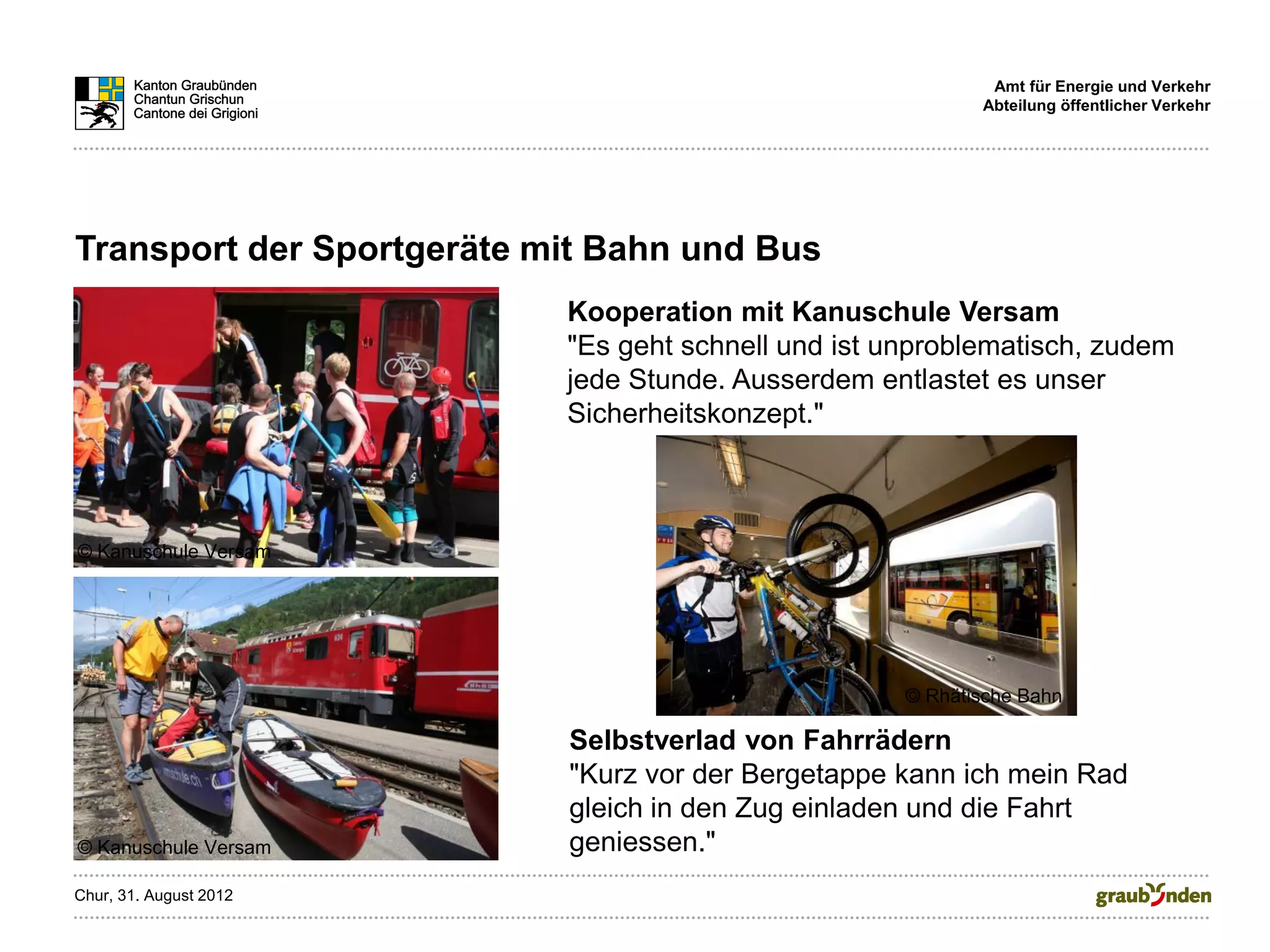Amt für Energie und Verkehr
                                                            Abteilung öffentlicher Verkehr




Transport der Sportgeräte mit Bahn und Bus
                           Kooperation mit Kanuschule Versam
                           "Es geht schnell und ist unproblematisch, zudem
                           jede Stunde. Ausserdem entlastet es unser
                           Sicherheitskonzept."



© Kanuschule Versam




                                                     © Rhätische Bahn

                           Selbstverlad von Fahrrädern
                           "Kurz vor der Bergetappe kann ich mein Rad
                           gleich in den Zug einladen und die Fahrt
© Kanuschule Versam        geniessen."
Chur, 31. August 2012
 