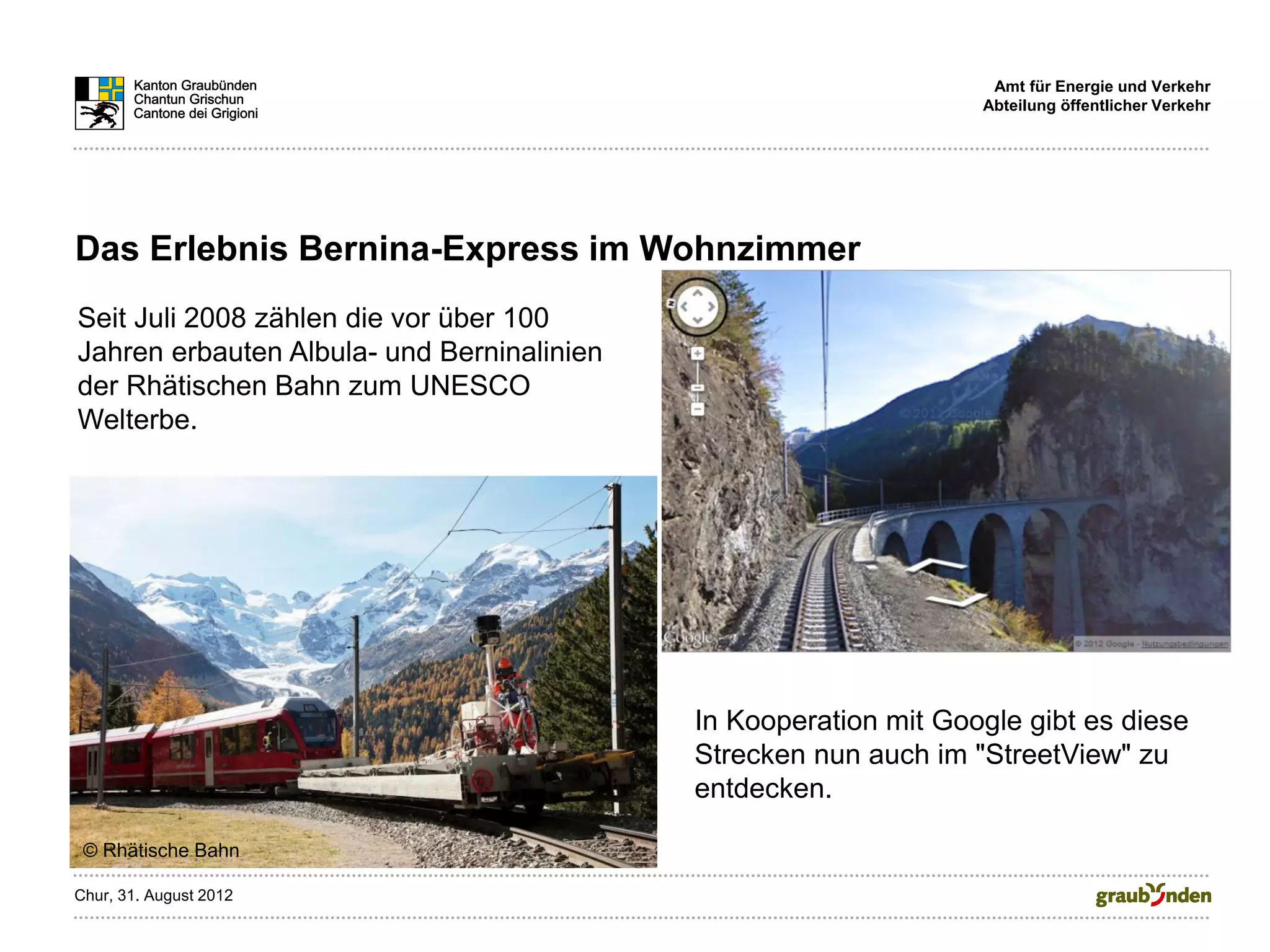 Amt für Energie und Verkehr
                                                                  Abteilung öffentlicher Verkehr




Das Erlebnis Bernina-Express im Wohnzimmer
Seit Juli 2008 zählen die vor über 100
Jahren erbauten Albula- und Berninalinien
der Rhätischen Bahn zum UNESCO
Welterbe.




                                            In Kooperation mit Google gibt es diese
                                            Strecken nun auch im "StreetView" zu
                                            entdecken.

 © Rhätische Bahn

Chur, 31. August 2012
 