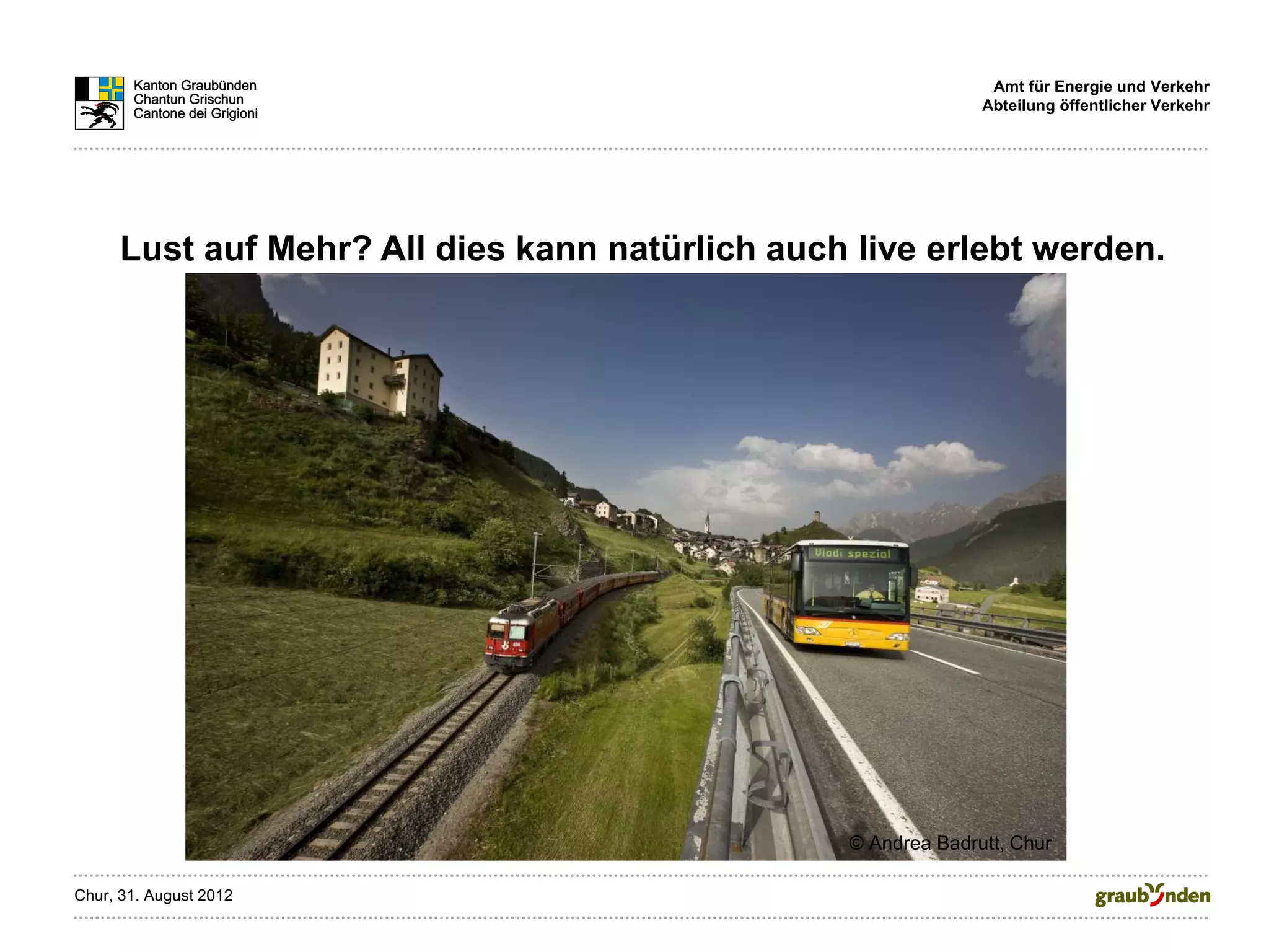 Amt für Energie und Verkehr
                                                               Abteilung öffentlicher Verkehr




      Lust auf Mehr? All dies kann natürlich auch live erlebt werden.




                                                 © Andrea Badrutt, Chur

Chur, 31. August 2012
 