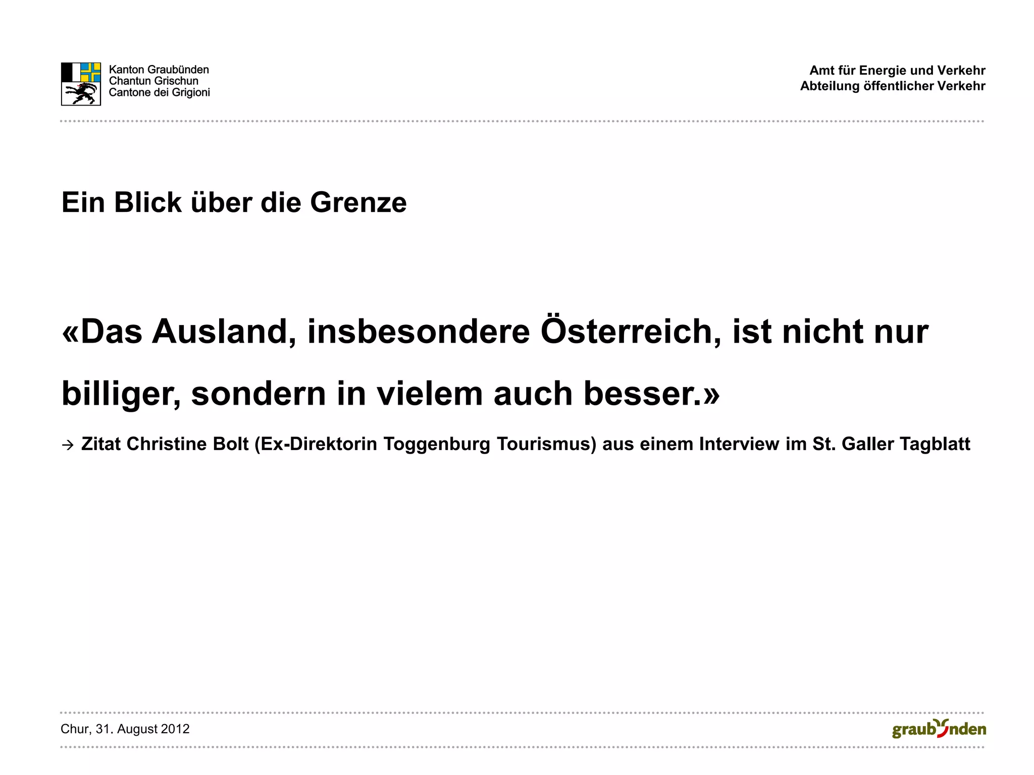 Amt für Energie und Verkehr
                                                                                    Abteilung öffentlicher Verkehr




Ein Blick über die Grenze



«Das Ausland, insbesondere Österreich, ist nicht nur
billiger, sondern in vielem auch besser.»
   Zitat Christine Bolt (Ex-Direktorin Toggenburg Tourismus) aus einem Interview im St. Galler Tagblatt




Chur, 31. August 2012
 