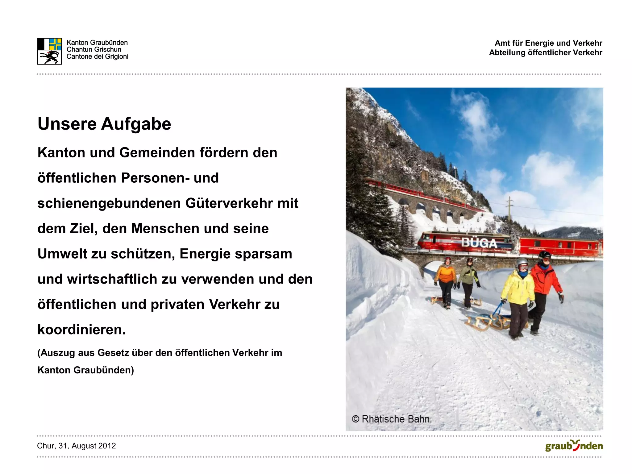 Amt für Energie und Verkehr
                                                      Abteilung öffentlicher Verkehr




Unsere Aufgabe
Kanton und Gemeinden fördern den
öffentlichen Personen- und
schienengebundenen Güterverkehr mit
dem Ziel, den Menschen und seine
Umwelt zu schützen, Energie sparsam
und wirtschaftlich zu verwenden und den
öffentlichen und privaten Verkehr zu
koordinieren.
(Auszug aus Gesetz über den öffentlichen Verkehr im
Kanton Graubünden)




Chur, 31. August 2012
 
