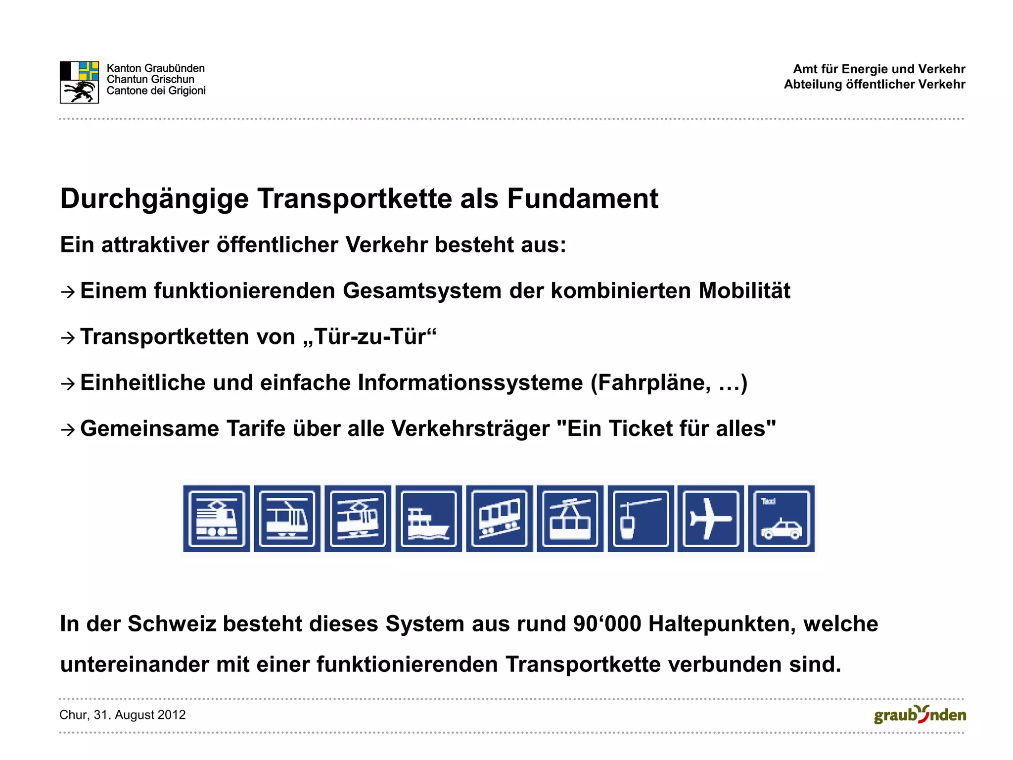 Amt für Energie und Verkehr
                                                                                  Abteilung öffentlicher Verkehr




Durchgängige Transportkette als Fundament
Ein attraktiver öffentlicher Verkehr besteht aus:

 Einem        funktionierenden Gesamtsystem der kombinierten Mobilität

 Transportketten          von „Tür-zu-Tür“

 Einheitliche          und einfache Informationssysteme (Fahrpläne, …)

 Gemeinsame             Tarife über alle Verkehrsträger "Ein Ticket für alles"




In der Schweiz besteht dieses System aus rund 90‘000 Haltepunkten, welche
untereinander mit einer funktionierenden Transportkette verbunden sind.

Chur, 31. August 2012
 