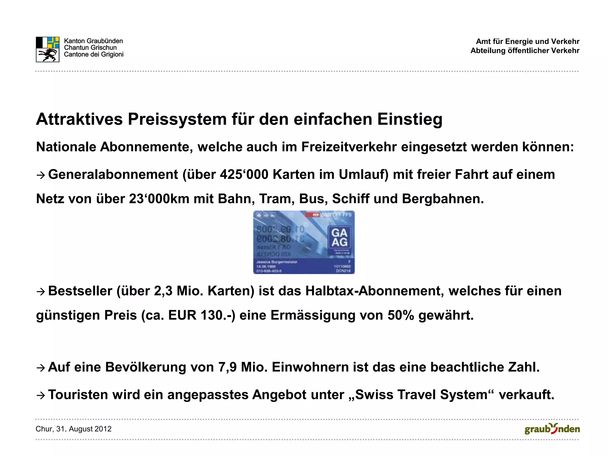 Amt für Energie und Verkehr
                                                                              Abteilung öffentlicher Verkehr




Attraktives Preissystem für den einfachen Einstieg
Nationale Abonnemente, welche auch im Freizeitverkehr eingesetzt werden können:

 Generalabonnement               (über 425‘000 Karten im Umlauf) mit freier Fahrt auf einem
Netz von über 23‘000km mit Bahn, Tram, Bus, Schiff und Bergbahnen.




 Bestseller            (über 2,3 Mio. Karten) ist das Halbtax-Abonnement, welches für einen
günstigen Preis (ca. EUR 130.-) eine Ermässigung von 50% gewährt.


 Auf     eine Bevölkerung von 7,9 Mio. Einwohnern ist das eine beachtliche Zahl.

 Touristen             wird ein angepasstes Angebot unter „Swiss Travel System“ verkauft.

Chur, 31. August 2012
 