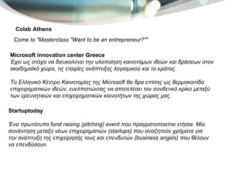Colab Athens Come to "Masterclass "Want to be an entrepreneur?""  Startuptoday Ένα πρωτότυπο fund raising (pitching) event που πραγματοποιείται ετήσια. Μία συνάντηση μεταξύ νέων επιχειρηματιών (startups) που αναζητούν χρήματα για την ανάπτυξη της επιχείρησής τους και επενδυτών (business angels) που θέλουν να επενδύσουν.  Microsoft innovation center Greece Έχει ως στόχο να διευκολύνει την υλοποίηση καινοτόμων ιδεών και δράσεων στον ακαδημαϊκό χώρο, τις εταιρίες ανάπτυξης λογισμικού και το κράτος.  Το Ελληνικό Κέντρο Καινοτομίας της Microsoft θα δρα επίσης ως θερμοκοιτίδα επιχειρηματικών ιδεών, ευελπιστώντας να αποτελέσει τον συνδετικό κρίκο μεταξύ των ερευνητικών και επιχειρηματικών κοινοτήτων της χώρας μας.  