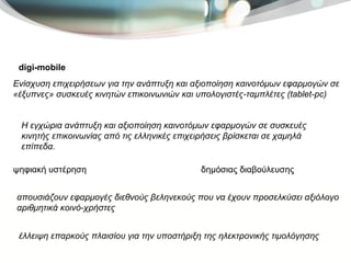 digi-mobile   Ενίσχυση επιχειρήσεων για την ανάπτυξη και αξιοποίηση καινοτόμων εφαρμογών σε «έξυπνες» συσκευές κινητών επικοινωνιών και υπολογιστές-ταμπλέτες (tablet-pc) ψηφιακή υστέρηση  Η εγχώρια ανάπτυξη και αξιοποίηση καινοτόμων εφαρμογών σε συσκευές κινητής επικοινωνίας από τις ελληνικές επιχειρήσεις βρίσκεται σε χαμηλά επίπεδα.  απουσιάζουν εφαρμογές διεθνούς βεληνεκούς που να έχουν προσελκύσει αξιόλογο αριθμητικά κοινό-χρήστες  έλλειψη επαρκούς πλαισίου για την υποστήριξη της ηλεκτρονικής τιμολόγησης  δημόσιας διαβούλευσης  