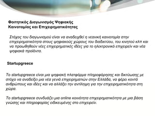 Φοιτητικός Διαγωνισμός Ψηφιακής Καινοτομίας και Επιχειρηματικότητας Στόχος του διαγωνισμού είναι να αναδειχθεί η νεανική καινοτομία στην επιχειρηματικότητα στους ψηφιακούς χώρους του διαδικτύου, του κινητού κλπ και να προωθηθούν νέες επιχειρηματικές ιδέες για το ηλεκτρονικό επιχειρείν και νέα ψηφιακά προϊόντα.  Το startupgreece είναι μια ψηφιακή πλατφόρμα πληροφόρησης και δικτύωσης με στόχο να αναδείξει μια νέα γενιά επιχειρηματιών στην Ελλάδα, να φέρει κοντά ανθρώπους και ιδέες και να αλλάξει την αντίληψη για την επιχειρηματικότητα στη χώρα. Το startupgreece συνδυάζει μια online κοινότητα επιχειρηματικότητα με μια βάση γνώσης και πληροφορίας ειδικευμένης στο επιχειρείν.  Startupgreece 