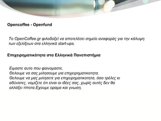 Opencoffee - Openfund Το OpenCoffee.gr φιλοδοξεί να αποτελέσει σημείο αναφοράς για την κάλυψη των εξελίξεων στα ελληνικά start-ups.  Επιχειρηματικότητα στα Ελληνικά Πανεπιστήμια Ειμαστε αυτο που φαινομαστε. Θελουμε να σας μιλησουμε για επιχειρηματικοτητα. Θελουμε να μας μιλησετε για επιχειρηματικοτητα, όσο τρέλες κι αδύνατες, νομίζετε ότι είναι οι ιδέες σας, χωρίς αυτές δεν θα αλλάξει τίποτα.Εχουμε οραμα και γνωση. 