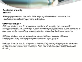 To startup or not to startup? H  επιχειρηματικότητα που ΔΕΝ διαθέτουμε σχεδόν καθόλου είναι αυτή των  startups με προσδοκίες γρήγορης ανάπτυξης.  Θέλουμε  startups? Θέλουμε startups που θα μπορέσουν να πάνε από το μηδέν στα εκατοντάδες εκατομμύρια ευρώ και μάλιστα με τζίρους που θα προέρχονται κατά κύριο λόγο από το εξωτερικό και θα πλουτίζουν τη χώρα. Αυτή τη στιγμή δεν διαθέτουμε ούτε ένα.  Θέλουμε startups που να μπορούν να τα εξαγοράσουν μεγάλες ελληνικές επιχειρήσεις. Αυτή τη στιγμή ζήτημα αν διαθέτουμε μια χούφτα.  Θέλουμε startups που θα μπορέσουν να συγκρατήσουν τη διαρροή όλου του καλού ανθρώπινου δυναμικού στο εξωτερικό. Αυτή τη στιγμή ζήτημα αν διαθέτουμε λίγες δεκάδες.  