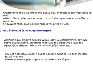 Χρειάζεται να έχεις ένα πλάνο στο μυαλό σου, σταθερή ομάδα, νέες ιδέες και καλό Κώδικα. Όταν πρόκειται για ένα ιντερνετικό  startup  πρέπει να γνωρίζεις το κοινό σου, τις ανάγκες τους, αλλά και πως λειτουργεί αυτός ο χώρος. Σε πόσο διάστημα έγινε πραγματικότητα? Δούλευα πάνω σε αυτό ενάμιση χρόνο, όταν γνωστοποιήθηκε .  Δεν έχει χρόνο συγκεκριμένο. Εξαρτάται πόση ώρα του αφιερώνεις. Εγώ του αφιερώθηκα πλήρως. Ήθελα να πάω ένα βήμα παραπέρα. Δεν μας πήρε πολύ καιρό, η ομάδα δούλευε εντατικά. Το δύσκολο που τελικά ήταν πιο  Εύκολο από ότι νομίζαμε ήταν να το μάθει το κοινό μας.  