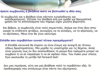 Οι συμβουλές και η βοήθεια είναι πάντοτε ευπρόσδεκτες και καλοδεχούμενες. Ζήτησα την βοήθειά από μια ομάδα για δοκιμαστική χρήση και τα αποτελέσματα που πήραμε είχαν μεγάλη βαρύτητα.  Ζητήσατε συμβουλές ή βοήθεια ώστε να βελτιωθεί η ιδέα σας; Και βέβαια, οι συμβουλές είναι πολύ σημαντικές. Ακόμα και όταν βγει στην αγορά το οτιδήποτε φτιάξεις, συνεχίζεις να το αλλάζεις, να το αξιοποιείς, να το εξελίσσεις. Μόνο έτσι θα γίνει καλύτερο  Η Ελλάδα σαν περιβάλλον ευνοεί τέτοια προγράμματα? Δεν μας περιόρισε, ούτε και μας βοήθησε πολύ το περιβάλλον εδώ. Οι προδιαγραφές που επιλέγουμε είναι πάντα του εξωτερικού. Η Ελλάδα κανονικά θα έπρεπε να είναι έτοιμη και ανοιχτή σε τέτοιου είδους δραστηριότητες. Μία μερίδα τις υποστηρίζει και τις δέχεται. Αλλά είναι γεγονός πως αν δεν ακολουθήσεις το ρεύμα δύο πράγματα μπορεί να συμβούν ή να σε παρασύρει ή να σε αφήσει πίσω.  You make your choice.  Εγώ ακολουθώ το μοτίβο  fail forward fast! 
