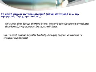 Όπως σας είπα, έχουμε εκπλαγεί θετικά. Το κοινό όσο δύσκολο και αν φαίνεται είναι δεκτικό, ενημερώνεται εύκολα, εκπαιδεύεται.  Το κοινό στόχος ανταποκρίνεται? (κάνει  download  π.χ. την εφαρμογή; Την χρησιμοποιεί;) Ναί, το κοινό αγαπάει τις καλές δουλειές. Αυτό μας βοηθάει να κάνουμε τις επόμενες κινήσεις μας! 