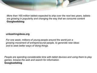 M ore than 165 million tablets expected to ship over the next two years, tablets are growing in popularity and changing the way that we consume content Googleadsblog   People are spending considerable time with tablet devices and using them to play games, browse the web and search for information.  Googleadsblog   unleashingideas.org For one week, millions of young people around the world join a growing movement of entrepreneurial people, to generate new ideas and to seek better ways of doing things.  