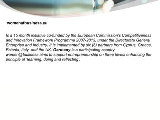 womenatbusiness.eu I s a 15 month initiative co-funded by the European Commission’s Competitiveness and Innovation Framework Programme 2007-2013, under the Directorate General Enterprise and Industry. It is implemented by six (6) partners from Cyprus, Greece, Estonia, Italy, and the UK.  Germany  is a participating country. women@business aims to support entrepreneurship on three levels enhancing the principle of ‘learning, doing and reflecting’. 