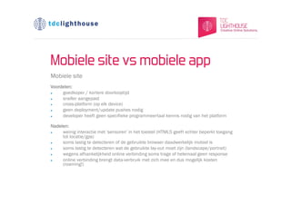 Mobiele site vs mobiele app
Mobiele site
Voordelen:
l   goedkoper / kortere doorlooptijd
l   sneller aangepast
l   cross-platform (op elk device)
l   geen deployment/update pushes nodig
l   developer heeft geen specifieke programmeertaal kennis nodig van het platform

Nadelen:
l   weinig interactie met 'sensoren' in het toestel (HTML5 geeft echter beperkt toegang
     tot locatie/gps)
l   soms lastig te detecteren of de gebruikte browser daadwerkelijk mobiel is
l   soms lastig te detecteren wat de gebruikte lay-out moet zijn (landscape/portrait)
l   wegens afhankelijkheid online verbinding soms trage of helemaal geen response
l   online verbinding brengt data-verbruik met zich mee en dus mogelijk kosten
     (roaming!)
 