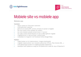 Mobiele site vs mobiele app
Mobiele app
Voordelen:
l   rijkere content en 'full screen' schermen
l   snelle gebruiker response
l   gebruik van locatie/GPS, camera, kompas en spraak is mogelijk
l   kan ook content online ophalen (bv zoeken)
l   kan ook (mobiele) website content tonen (= hybride)
l   kan (alle) content lokaal bewaren en dus is oflline gebruik mogelijk
l   mogelijkheid tot 'in app purchase': verdienmodel
l   makkelijker te integreren met Facebook/Twitter/Google Maps

Nadelen:
l   hogere kosten om te implementeren / langere doorlooptijd
l   mogelijk implementeren voor meerdere platvormen (iPhone, iPad, Android, BB, ...)
l   moet gedownload worden en mogelijk geupdate (Appstores)
l   developer heeft taalkennis nodig van het platform(en) zoals C#, Java of Objective C.
 