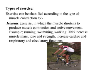 Types of exercise:
Exercise can be classified according to the type of
  muscle contraction to:-
Isotonic exercise; in which the muscle shortens to
  produce muscle contraction and active movement.
  Example; running, swimming, walking. This increase
  muscle mass, tone and strength, increase cardiac and
  respiratory and circulatory functions.
 