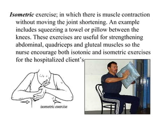 Isometric exercise; in which there is muscle contraction
  without moving the joint shortening. An example
  includes squeezing a towel or pillow between the
  knees. These exercises are useful for strengthening
  abdominal, quadriceps and gluteal muscles so the
  nurse encourage both isotonic and isometric exercises
  for the hospitalized client’s.
 
