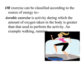 OR exercise can be classified according to the
 source of energy to:-
Aerobic exercise is activity during which the
 amount of oxygen taken in the body is greater
 than that used to perform the activity. An
 example walking, running.
 