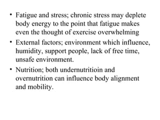 • Fatigue and stress; chronic stress may deplete
  body energy to the point that fatigue makes
  even the thought of exercise overwhelming
• External factors; environment which influence,
  humidity, support people, lack of free time,
  unsafe environment.
• Nutrition; both undernutritioin and
  overnutrition can influence body alignment
  and mobility.
 
