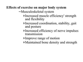 Effects of exercise on major body system
         – Musculoskeletal system
            » Increased muscle efficiency' strength
              and flexibility
            » Increased coordination, stability, gait
              and posture
            » Increased efficiency of nerve impulses
              transmission
            » Improve range of motion
            » Maintained bone density and strength
 