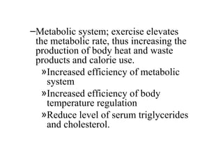 –Metabolic system; exercise elevates
 the metabolic rate, thus increasing the
 production of body heat and waste
 products and calorie use.
   »Increased efficiency of metabolic
    system
   »Increased efficiency of body
    temperature regulation
   »Reduce level of serum triglycerides
    and cholesterol.
 