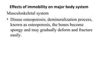 Effects of immobility on major body system
Musculoskeletal system
• Disuse osteoporosis; demineralization process,
  known as osteoporosis, the bones become
  spongy and may gradually deform and fracture
  easily.
 