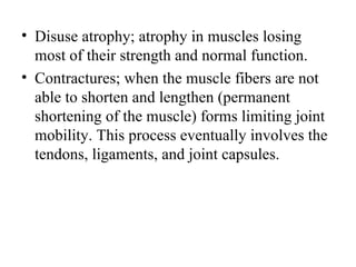 • Disuse atrophy; atrophy in muscles losing
  most of their strength and normal function.
• Contractures; when the muscle fibers are not
  able to shorten and lengthen (permanent
  shortening of the muscle) forms limiting joint
  mobility. This process eventually involves the
  tendons, ligaments, and joint capsules.
 