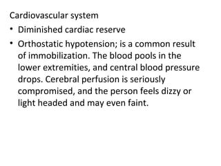 Cardiovascular system
• Diminished cardiac reserve
• Orthostatic hypotension; is a common result
  of immobilization. The blood pools in the
  lower extremities, and central blood pressure
  drops. Cerebral perfusion is seriously
  compromised, and the person feels dizzy or
  light headed and may even faint.
 