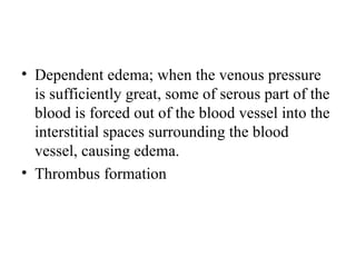 • Dependent edema; when the venous pressure
  is sufficiently great, some of serous part of the
  blood is forced out of the blood vessel into the
  interstitial spaces surrounding the blood
  vessel, causing edema.
• Thrombus formation
 