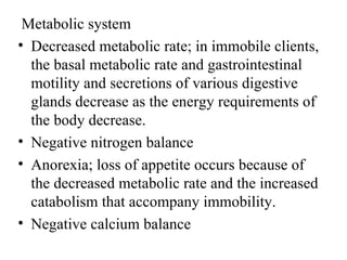 Metabolic system
• Decreased metabolic rate; in immobile clients,
  the basal metabolic rate and gastrointestinal
  motility and secretions of various digestive
  glands decrease as the energy requirements of
  the body decrease.
• Negative nitrogen balance
• Anorexia; loss of appetite occurs because of
  the decreased metabolic rate and the increased
  catabolism that accompany immobility.
• Negative calcium balance
 