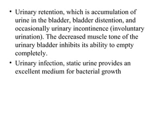 • Urinary retention, which is accumulation of
  urine in the bladder, bladder distention, and
  occasionally urinary incontinence (involuntary
  urination). The decreased muscle tone of the
  urinary bladder inhibits its ability to empty
  completely.
• Urinary infection, static urine provides an
  excellent medium for bacterial growth
 