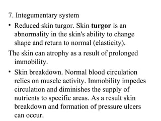 7. Integumentary system
• Reduced skin turgor. Skin turgor is an
  abnormality in the skin's ability to change
  shape and return to normal (elasticity).
The skin can atrophy as a result of prolonged
  immobility.
• Skin breakdown. Normal blood circulation
  relies on muscle activity. Immobility impedes
  circulation and diminishes the supply of
  nutrients to specific areas. As a result skin
  breakdown and formation of pressure ulcers
  can occur.
 