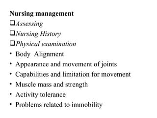 Nursing management
Assessing
Nursing History
Physical examination
• Body Alignment
• Appearance and movement of joints
• Capabilities and limitation for movement
• Muscle mass and strength
• Activity tolerance
• Problems related to immobility
 