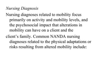 Nursing Diagnosis
Nursing diagnoses related to mobility focus
  primarily on activity and mobility levels, and
  the psychosocial impact that alterations in
  mobility can have on a client and the
client’s family. Common NANDA nursing
  diagnoses related to the physical adaptations or
  risks resulting from altered mobility include:
 
