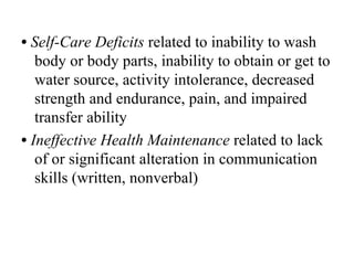 • Self-Care Deficits related to inability to wash
   body or body parts, inability to obtain or get to
   water source, activity intolerance, decreased
   strength and endurance, pain, and impaired
   transfer ability
• Ineffective Health Maintenance related to lack
   of or significant alteration in communication
   skills (written, nonverbal)
 