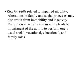 • Risk for Falls related to impaired mobility.
  Alterations in family and social processes may
  also result from immobility and inactivity.
  Disruption in activity and mobility leads to
  impairment of the ability to perform one’s
  usual social, vocational, educational, and
  family roles.
 