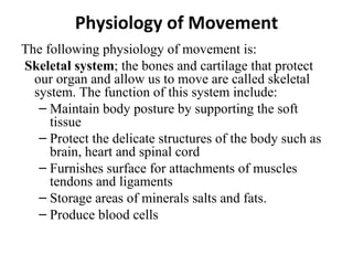 Physiology of Movement
The following physiology of movement is:
Skeletal system; the bones and cartilage that protect
  our organ and allow us to move are called skeletal
  system. The function of this system include:
   – Maintain body posture by supporting the soft
     tissue
   – Protect the delicate structures of the body such as
     brain, heart and spinal cord
   – Furnishes surface for attachments of muscles
     tendons and ligaments
   – Storage areas of minerals salts and fats.
   – Produce blood cells
 