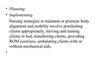• Planning
• Implementing
  Nursing strategies to maintain or promote body
  alignment and mobility involve positioning
  clients appropriately, moving and turning
  clients in bed, transferring clients, providing
  ROM exercises, ambulating clients with or
  without mechanical aids.
•
 