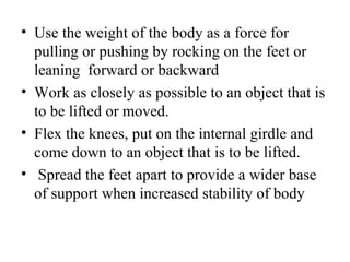 • Use the weight of the body as a force for
  pulling or pushing by rocking on the feet or
  leaning forward or backward
• Work as closely as possible to an object that is
  to be lifted or moved.
• Flex the knees, put on the internal girdle and
  come down to an object that is to be lifted.
• Spread the feet apart to provide a wider base
  of support when increased stability of body
 