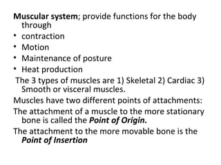 Muscular system; provide functions for the body
  through
• contraction
• Motion
• Maintenance of posture
• Heat production
 The 3 types of muscles are 1) Skeletal 2) Cardiac 3)
  Smooth or visceral muscles.
Muscles have two different points of attachments:
The attachment of a muscle to the more stationary
  bone is called the Point of Origin.
The attachment to the more movable bone is the
  Point of Insertion
 